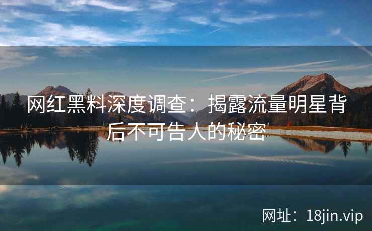 网红黑料深度调查：揭露流量明星背后不可告人的秘密