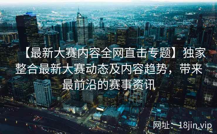 【最新大赛内容全网直击专题】独家整合最新大赛动态及内容趋势，带来最前沿的赛事资讯
