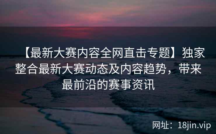 【最新大赛内容全网直击专题】独家整合最新大赛动态及内容趋势，带来最前沿的赛事资讯