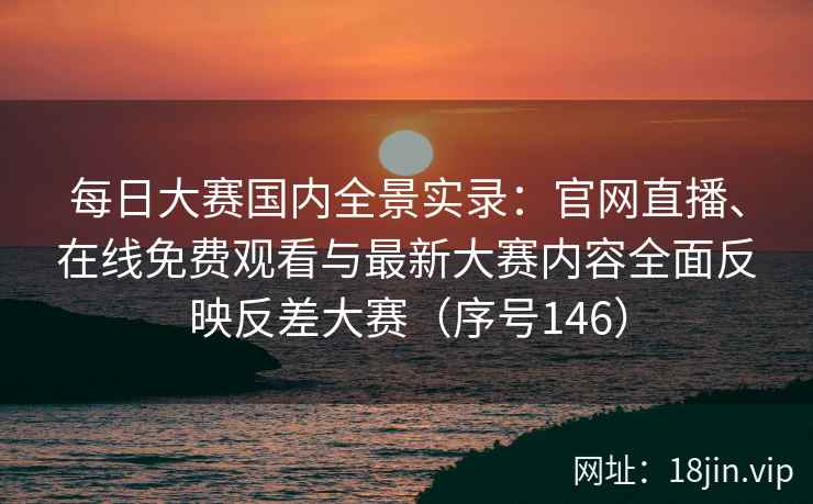 每日大赛国内全景实录：官网直播、在线免费观看与最新大赛内容全面反映反差大赛（序号146）