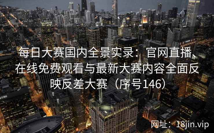 每日大赛国内全景实录：官网直播、在线免费观看与最新大赛内容全面反映反差大赛（序号146）