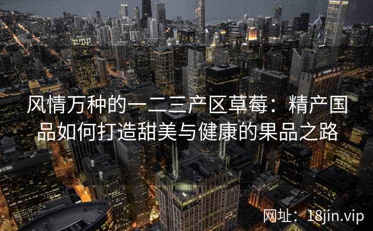 风情万种的一二三产区草莓：精产国品如何打造甜美与健康的果品之路