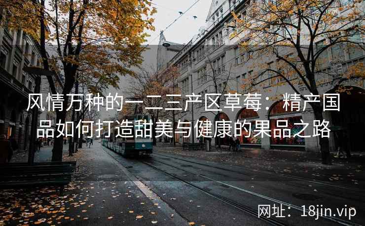 风情万种的一二三产区草莓：精产国品如何打造甜美与健康的果品之路