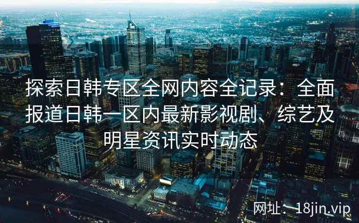 探索日韩专区全网内容全记录：全面报道日韩一区内最新影视剧、综艺及明星资讯实时动态