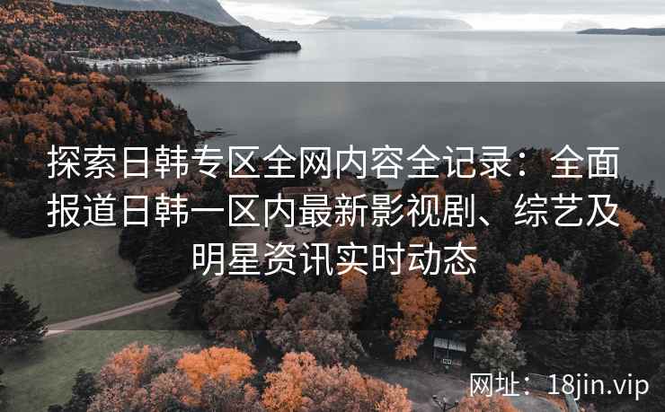 探索日韩专区全网内容全记录：全面报道日韩一区内最新影视剧、综艺及明星资讯实时动态