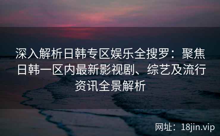 深入解析日韩专区娱乐全搜罗：聚焦日韩一区内最新影视剧、综艺及流行资讯全景解析