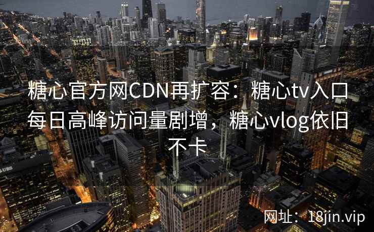 糖心官方网CDN再扩容：糖心tv入口每日高峰访问量剧增，糖心vlog依旧不卡