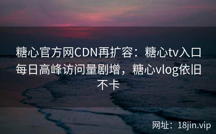 糖心官方网CDN再扩容：糖心tv入口每日高峰访问量剧增，糖心vlog依旧不卡