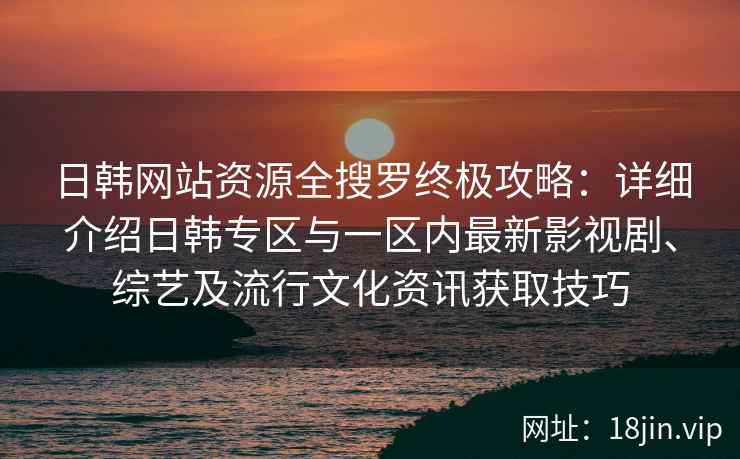 日韩网站资源全搜罗终极攻略：详细介绍日韩专区与一区内最新影视剧、综艺及流行文化资讯获取技巧