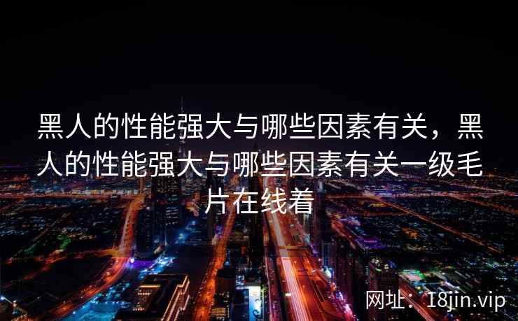 黑人的性能强大与哪些因素有关，黑人的性能强大与哪些因素有关一级毛片在线着