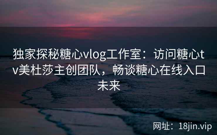 独家探秘糖心vlog工作室：访问糖心tv美杜莎主创团队，畅谈糖心在线入口未来