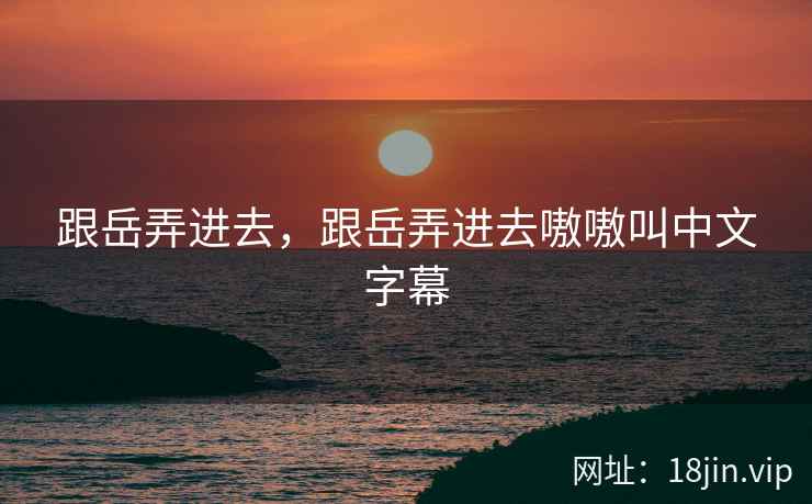 跟岳弄进去，跟岳弄进去嗷嗷叫中文字幕