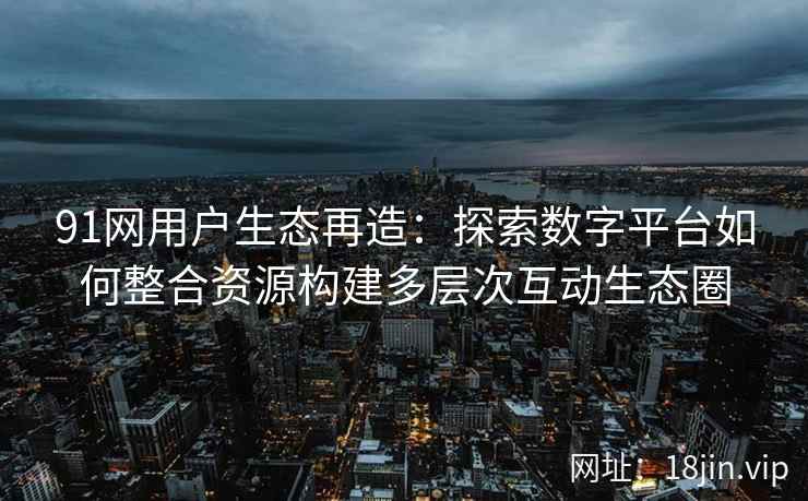 91网用户生态再造：探索数字平台如何整合资源构建多层次互动生态圈