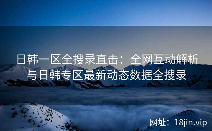 日韩一区全搜录直击：全网互动解析与日韩专区最新动态数据全搜录