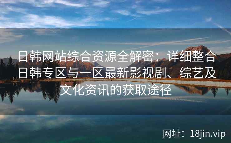 日韩网站综合资源全解密：详细整合日韩专区与一区最新影视剧、综艺及文化资讯的获取途径
