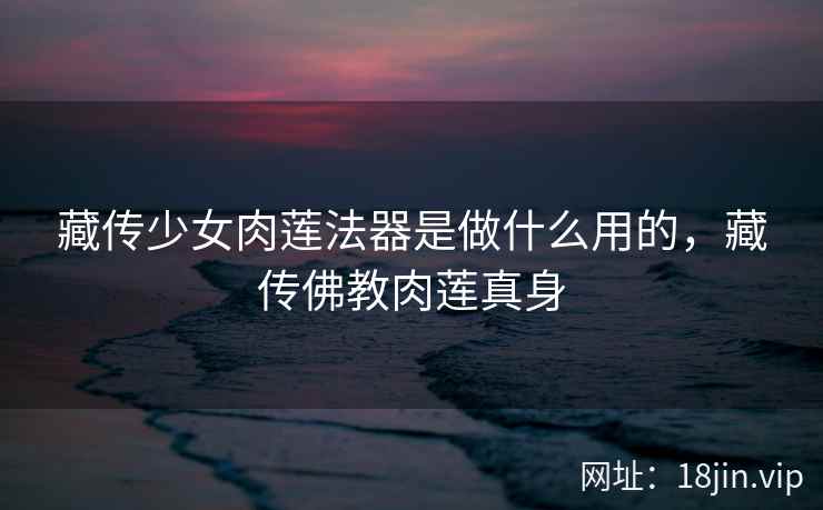 藏传少女肉莲法器是做什么用的，藏传佛教肉莲真身