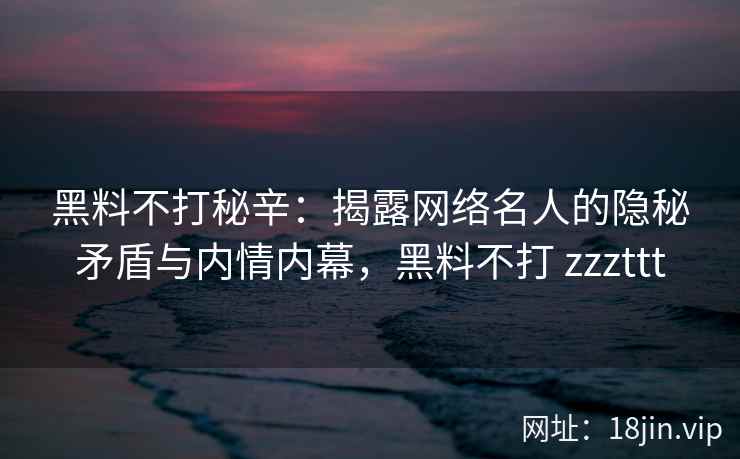 黑料不打秘辛：揭露网络名人的隐秘矛盾与内情内幕，黑料不打 zzzttt