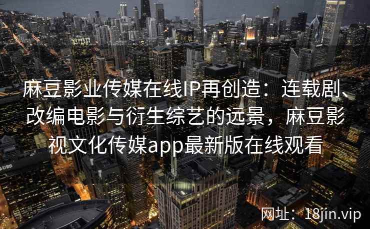 麻豆影业传媒在线IP再创造：连载剧、改编电影与衍生综艺的远景，麻豆影视文化传媒app最新版在线观看