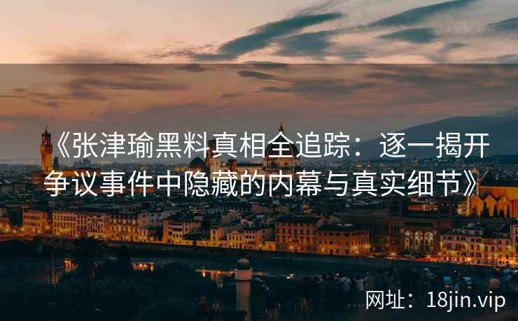 《张津瑜黑料真相全追踪：逐一揭开争议事件中隐藏的内幕与真实细节》
