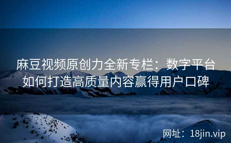 麻豆视频原创力全新专栏：数字平台如何打造高质量内容赢得用户口碑