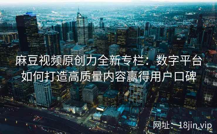 麻豆视频原创力全新专栏：数字平台如何打造高质量内容赢得用户口碑