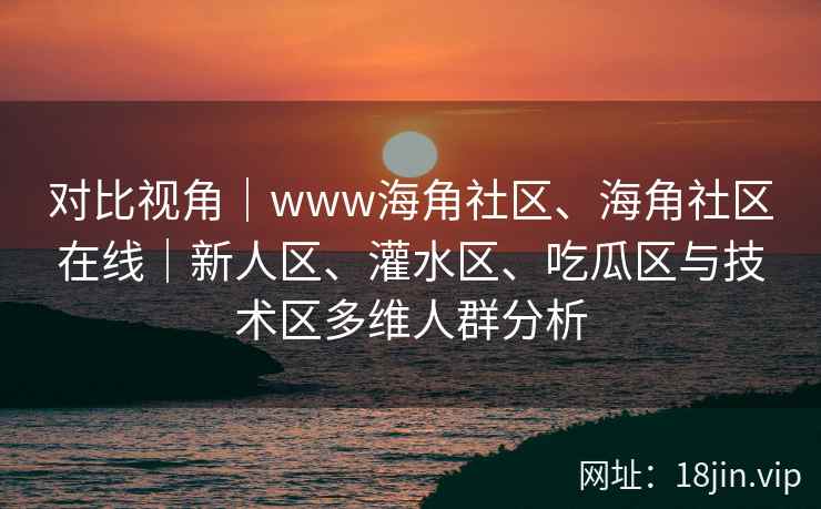 对比视角｜www海角社区、海角社区在线｜新人区、灌水区、吃瓜区与技术区多维人群分析