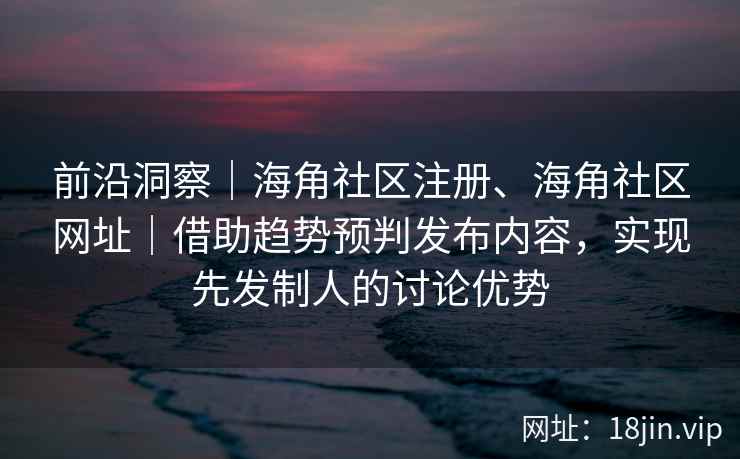 前沿洞察｜海角社区注册、海角社区网址｜借助趋势预判发布内容，实现先发制人的讨论优势
