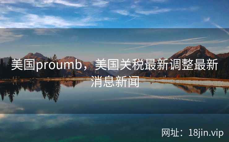 美国proumb，美国关税最新调整最新消息新闻