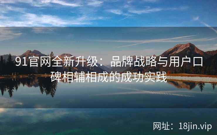 91官网全新升级：品牌战略与用户口碑相辅相成的成功实践