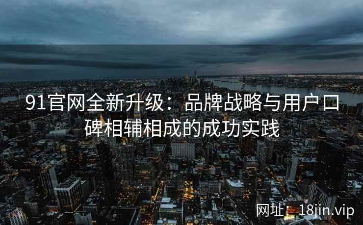 91官网全新升级：品牌战略与用户口碑相辅相成的成功实践