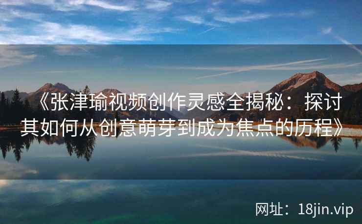 《张津瑜视频创作灵感全揭秘：探讨其如何从创意萌芽到成为焦点的历程》