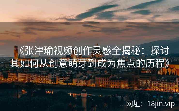 《张津瑜视频创作灵感全揭秘：探讨其如何从创意萌芽到成为焦点的历程》