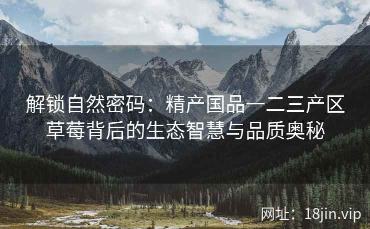 解锁自然密码：精产国品一二三产区草莓背后的生态智慧与品质奥秘