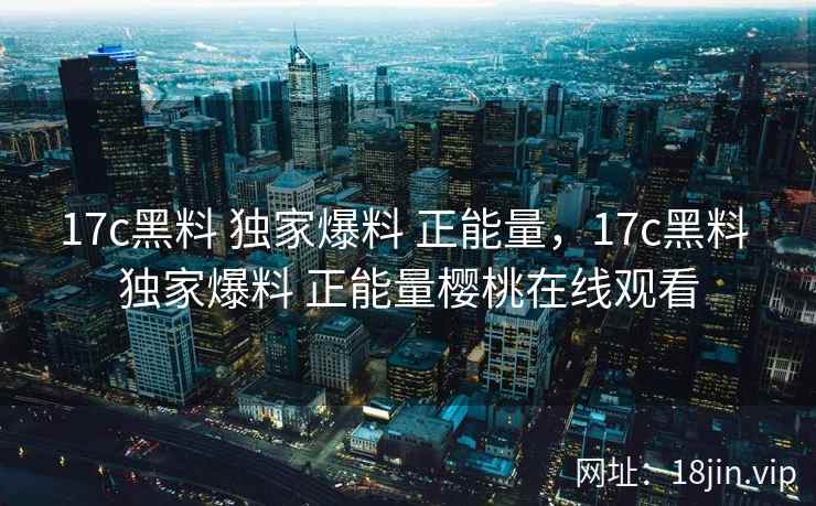 17c黑料 独家爆料 正能量，17c黑料 独家爆料 正能量樱桃在线观看