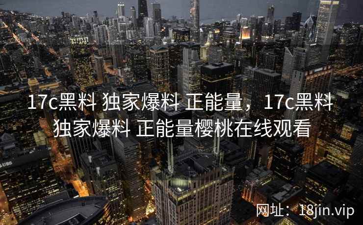 17c黑料 独家爆料 正能量，17c黑料 独家爆料 正能量樱桃在线观看