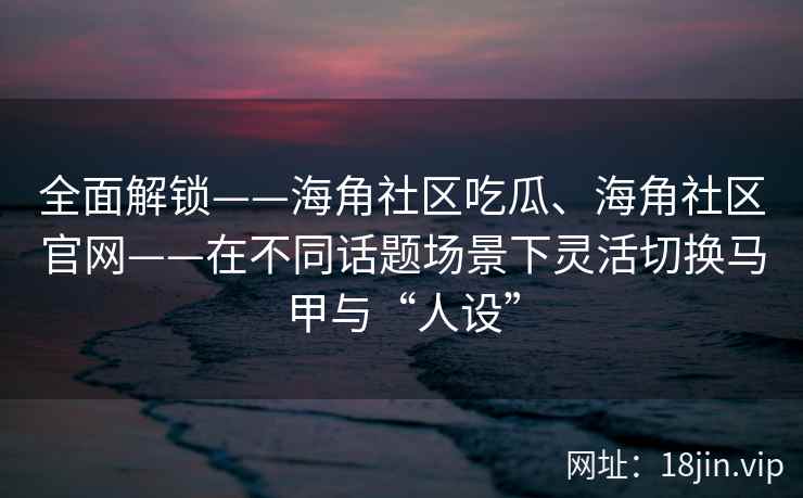 全面解锁——海角社区吃瓜、海角社区官网——在不同话题场景下灵活切换马甲与“人设”