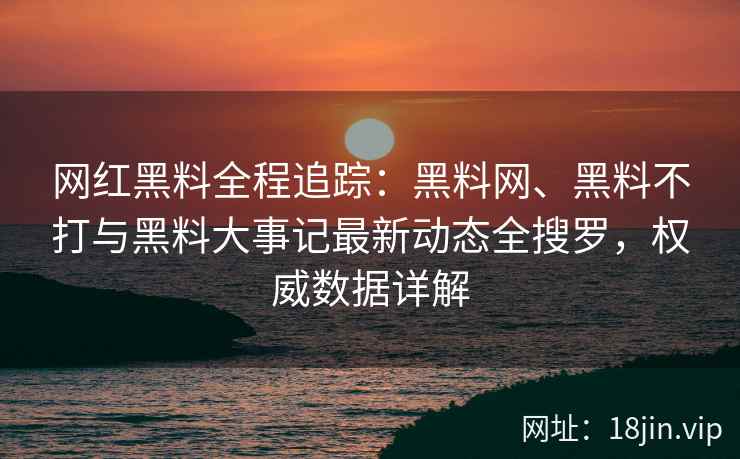 网红黑料全程追踪：黑料网、黑料不打与黑料大事记最新动态全搜罗，权威数据详解