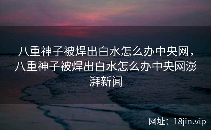八重神子被焊出白水怎么办中央网，八重神子被焊出白水怎么办中央网澎湃新闻