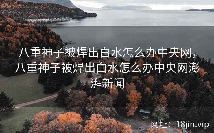 八重神子被焊出白水怎么办中央网，八重神子被焊出白水怎么办中央网澎湃新闻