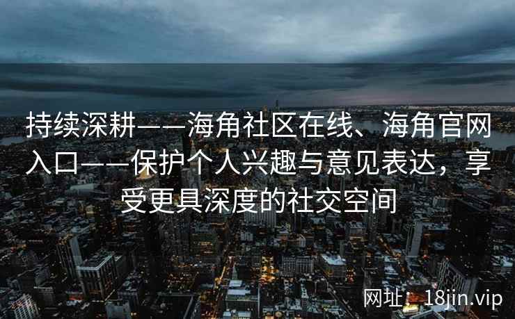 持续深耕——海角社区在线、海角官网入口——保护个人兴趣与意见表达，享受更具深度的社交空间