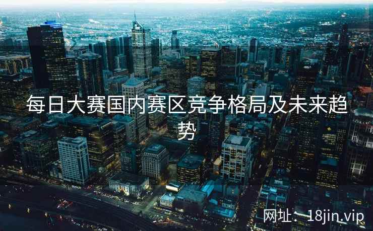 每日大赛国内赛区竞争格局及未来趋势
