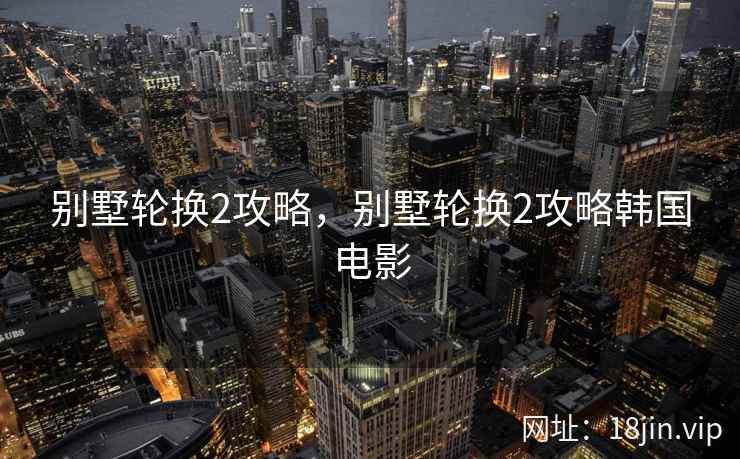 别墅轮换2攻略，别墅轮换2攻略韩国电影