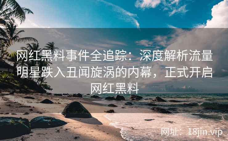 网红黑料事件全追踪：深度解析流量明星跌入丑闻旋涡的内幕，正式开启网红黑料