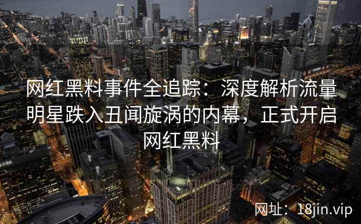 网红黑料事件全追踪：深度解析流量明星跌入丑闻旋涡的内幕，正式开启网红黑料