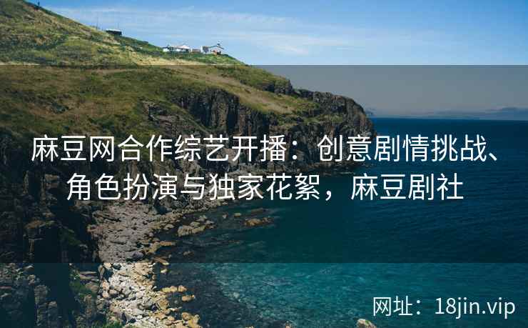 麻豆网合作综艺开播：创意剧情挑战、角色扮演与独家花絮，麻豆剧社