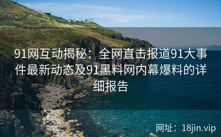 91网互动揭秘：全网直击报道91大事件最新动态及91黑料网内幕爆料的详细报告