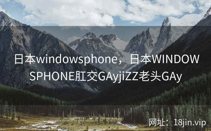 日本windowsphone，日本WINDOWSPHONE肛交GAyjiZZ老头GAy