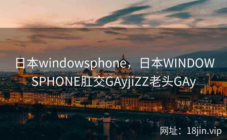 日本windowsphone，日本WINDOWSPHONE肛交GAyjiZZ老头GAy