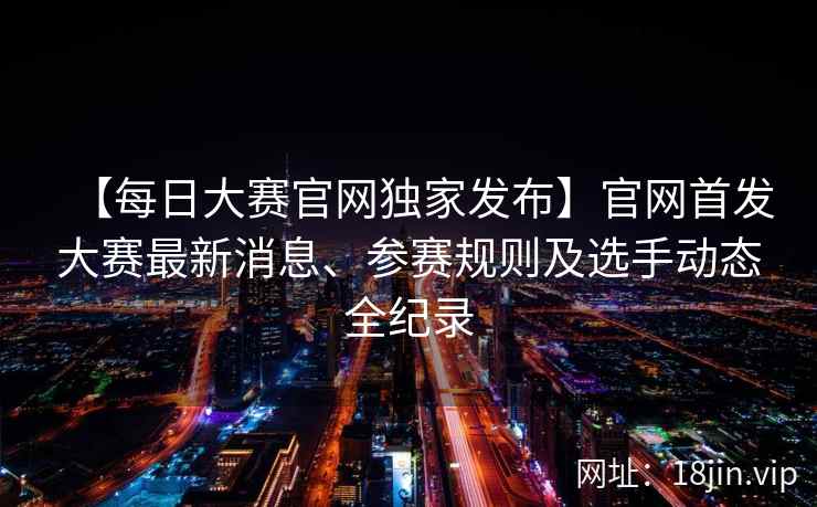 【每日大赛官网独家发布】官网首发大赛最新消息、参赛规则及选手动态全纪录
