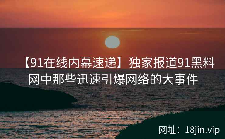【91在线内幕速递】独家报道91黑料网中那些迅速引爆网络的大事件